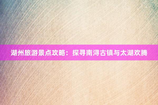 湖州旅游景点攻略：探寻南浔古镇与太湖欢腾