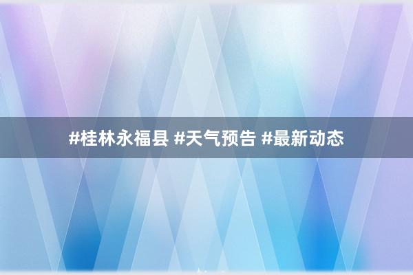#桂林永福县 #天气预告 #最新动态