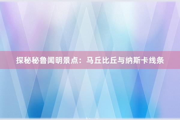 探秘秘鲁闻明景点：马丘比丘与纳斯卡线条