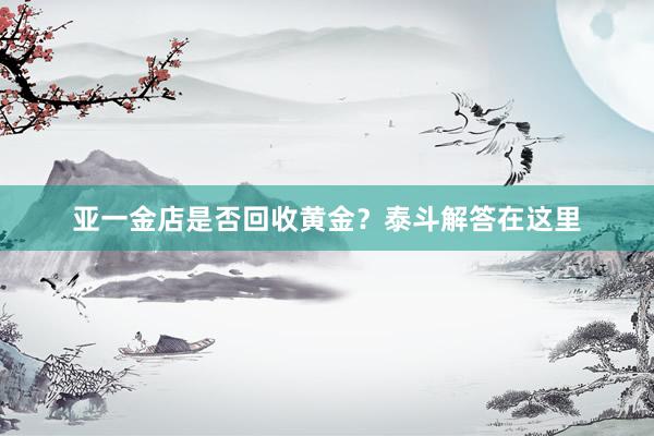 亚一金店是否回收黄金？泰斗解答在这里