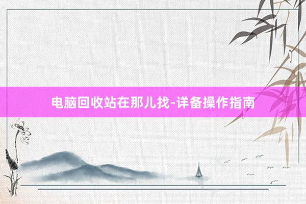 电脑回收站在那儿找-详备操作指南